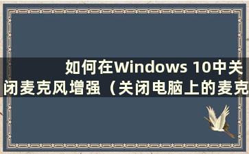 如何在Windows 10中关闭麦克风增强（关闭电脑上的麦克风增强）